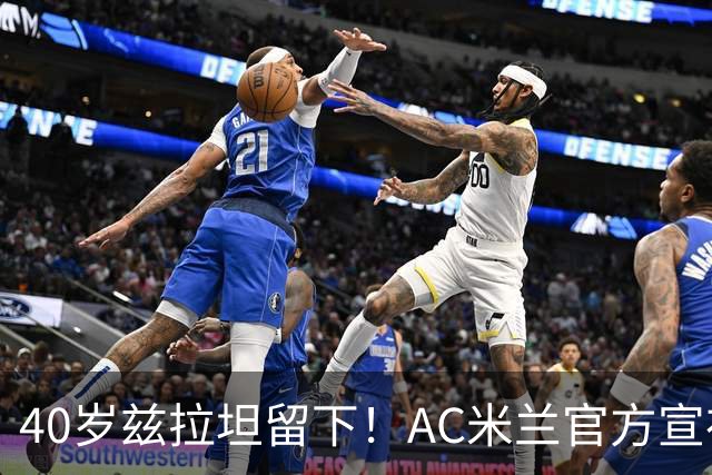 40岁兹拉坦留下！AC米兰官方宣布伊布续约一年